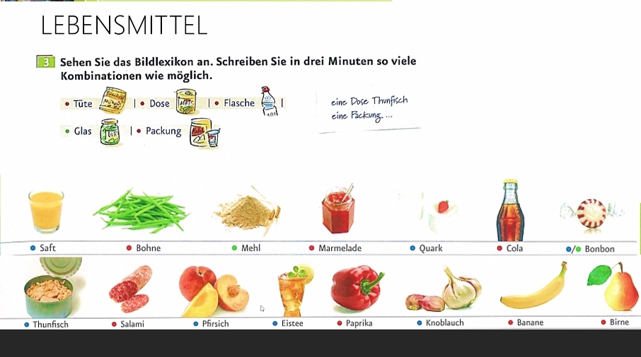 LEBENSMITTEL 
Sehen Sie das Bildlexikon an. Schreiben Sie in drei Minuten so viele 
Kombinationen wie möglich. 
Tüte Dose MaT Flasche eine Dose Thunfisch 
_ 
eine Packung. ... 
Glas Packung 
Saft Bohne Mehl Marmelade Quark Cola ●/● Bonbon 
D 
Thunfisch Salami Pfrsich Eistee Paprika Knoblauch Banane Birne