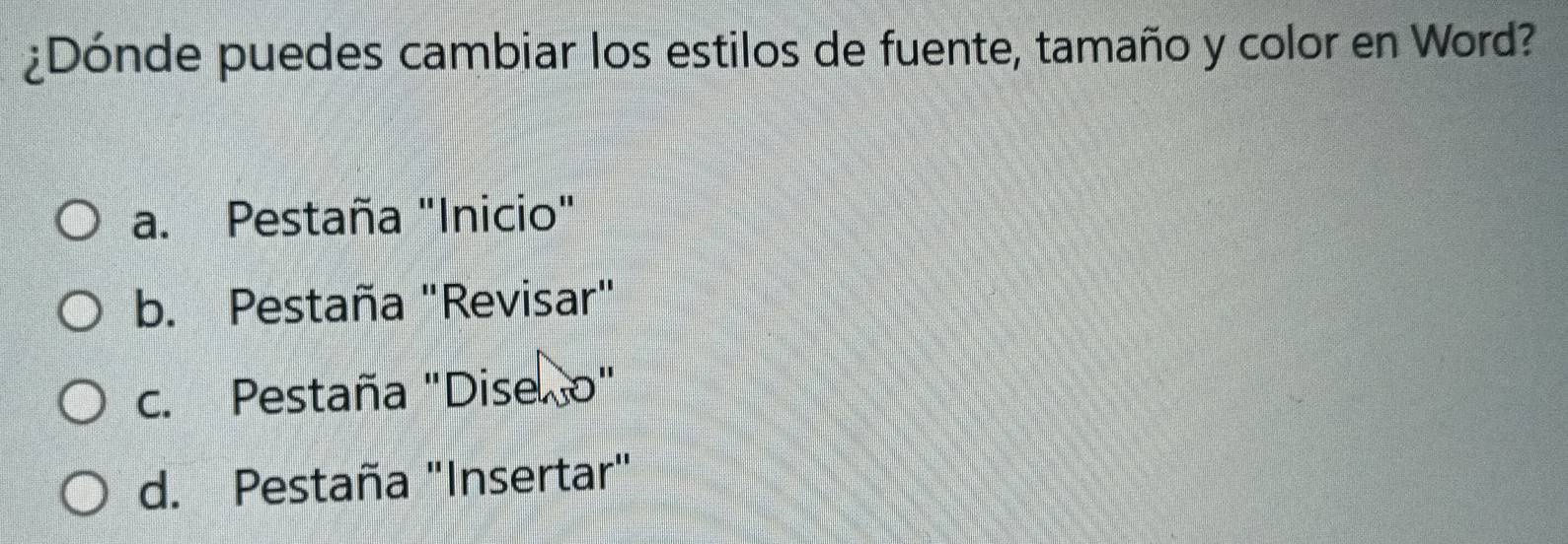 ¿Dónde puedes cambiar los estilos de fuente, tamaño y color en Word?
a. Pestaña "Inicio"
b. Pestaña "Revisar"
c. Pestaña "Dise o"
d. Pestaña "Insertar"