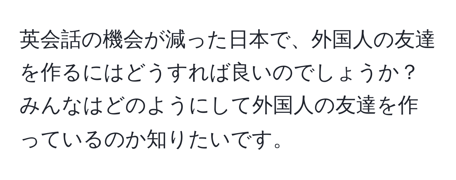 英会話の機会が減った日本で、外国人の友達を作るにはどうすれば良いのでしょうか？みんなはどのようにして外国人の友達を作っているのか知りたいです。