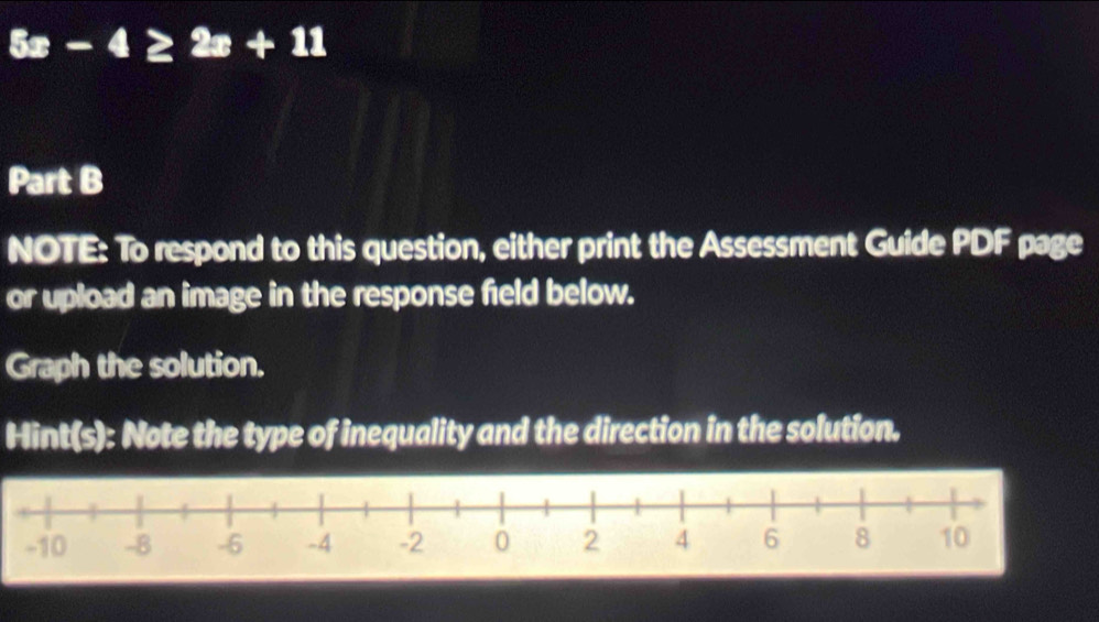 5x-4≥ 2x+11
Part B 
NOTE: To respond to this question, either print the Assessment Guide PDF page 
or upload an image in the response field below. 
Graph the solution. 
Hint(s): Note the type of inequality and the direction in the solution.