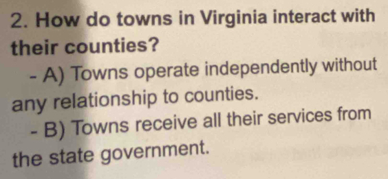 How do towns in Virginia interact with
their counties?
- A) Towns operate independently without
any relationship to counties.
- B) Towns receive all their services from
the state government.