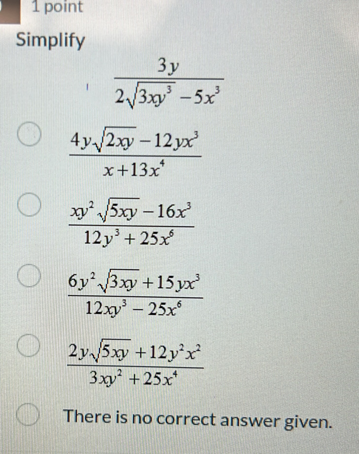 Simplify
 3y/2sqrt(3xy^3)-5x^3 
 (4ysqrt(2xy)-12yx^3)/x+13x^4 
 (xy^2sqrt(5xy)-16x^3)/12y^3+25x^6 
 (6y^2sqrt(3xy)+15yx^3)/12xy^3-25x^6 
 (2ysqrt(5xy)+12y^2x^2)/3xy^2+25x^4 
There is no correct answer given.