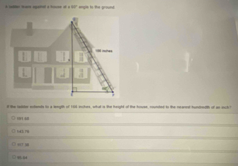 A ladider leans againat a house at a 60° angle to the ground.
166 inches;
If the ladder extends to a length of 166 inches, what is the height of the house, rounded to the nearest hundredth of an inch?
191.68
143.76
117 38
95.44