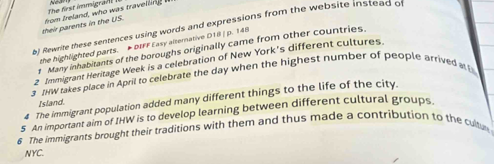 Nean 
The first immigra 
from Ireland, who was travelling 
their parents in the US. 
b) Rewrite these sentences using words and expressions from the website instead of 
the highlighted parts. DIFF Easy alternative D18 | p. 148 
1 Many inhabitants of the boroughs originally came from other countries. 
2 Immigrant Heritage Week is a celebration of New York's different cultures 
3 IHW takes place in April to celebrate the day when the highest number of people arrived at 
4 The immigrant population added many different things to the life of the city. 
Island. 
5 An important aim of IHW is to develop learning between different cultural groups 
6 The immigrants brought their traditions with them and thus made a contribution to the cultu 
NYC.