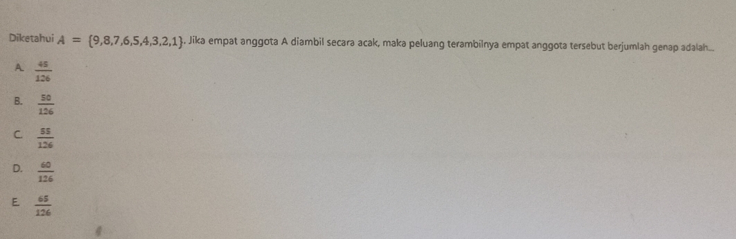 Diketahui A= 9,8,7,6,5,4,3,2,1. Jika empat anggota A diambil secara acak, maka peluang terambilnya empat anggota tersebut berjumlah genap adalah...
A  45/126 
B.  50/126 
C  55/126 
D.  60/126 
E  65/126 