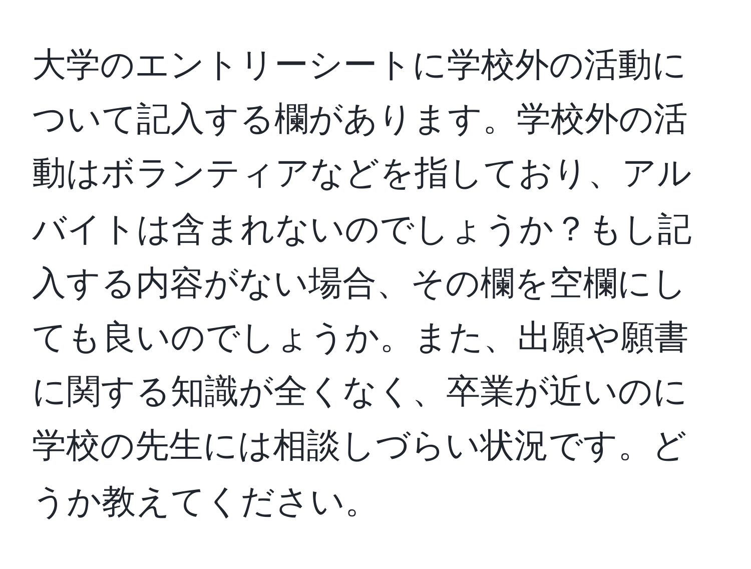 大学のエントリーシートに学校外の活動について記入する欄があります。学校外の活動はボランティアなどを指しており、アルバイトは含まれないのでしょうか？もし記入する内容がない場合、その欄を空欄にしても良いのでしょうか。また、出願や願書に関する知識が全くなく、卒業が近いのに学校の先生には相談しづらい状況です。どうか教えてください。