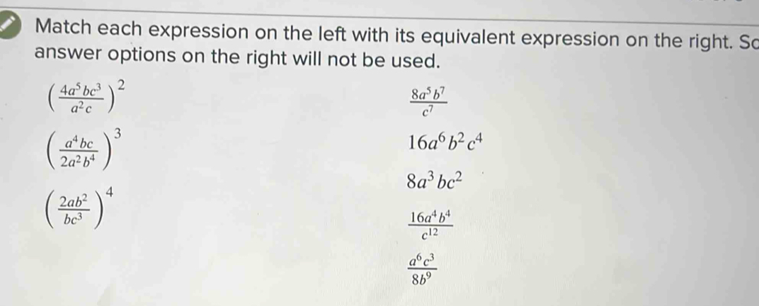 Match each expression on the left with its equivalent expression on the right. So
answer options on the right will not be used.
( 4a^5bc^3/a^2c )^2
 8a^5b^7/c^7 
( a^4bc/2a^2b^4 )^3
16a^6b^2c^4
8a^3bc^2
( 2ab^2/bc^3 )^4
 16a^4b^4/c^(12) 
 a^6c^3/8b^9 