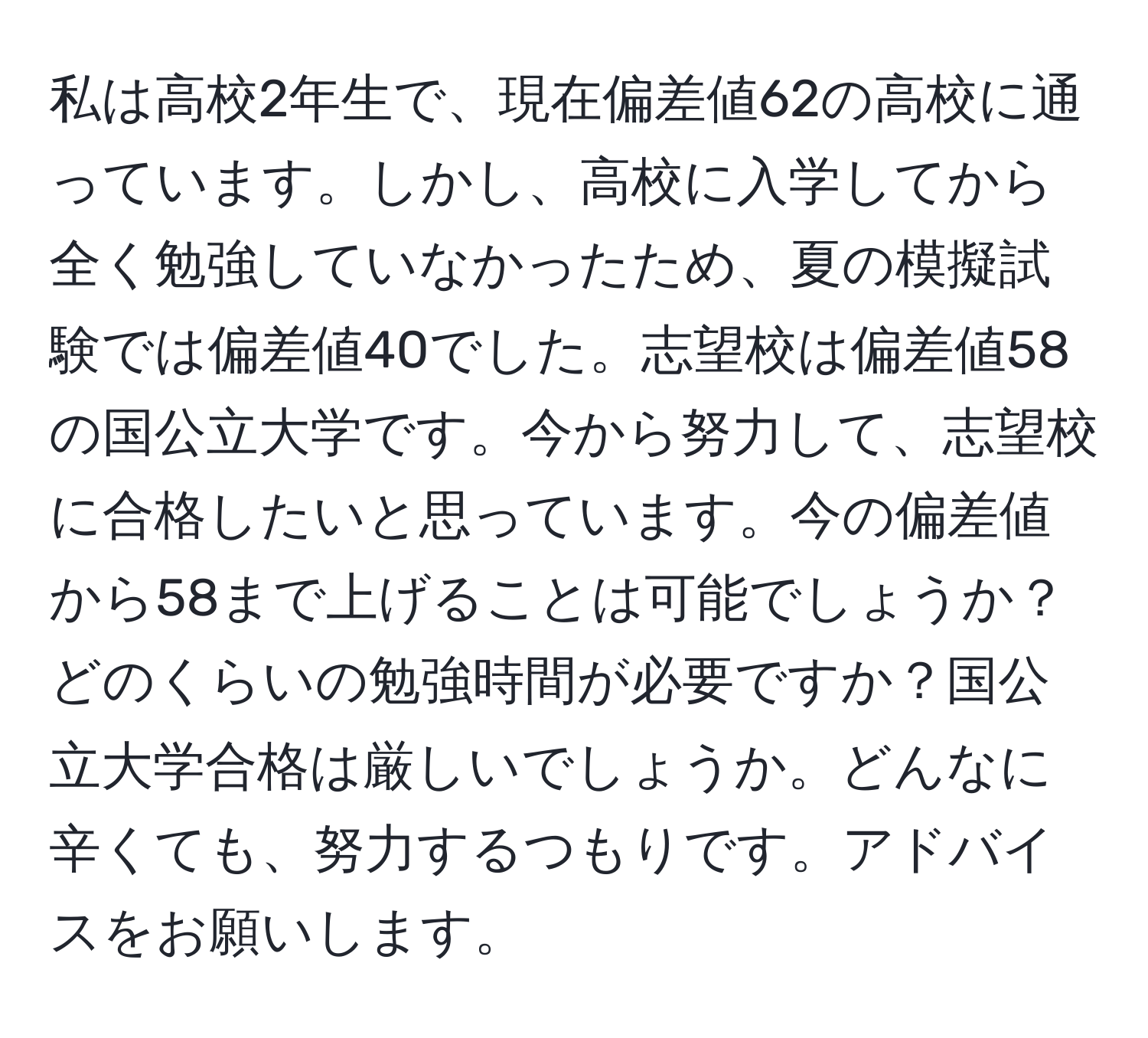 私は高校2年生で、現在偏差値62の高校に通っています。しかし、高校に入学してから全く勉強していなかったため、夏の模擬試験では偏差値40でした。志望校は偏差値58の国公立大学です。今から努力して、志望校に合格したいと思っています。今の偏差値から58まで上げることは可能でしょうか？どのくらいの勉強時間が必要ですか？国公立大学合格は厳しいでしょうか。どんなに辛くても、努力するつもりです。アドバイスをお願いします。