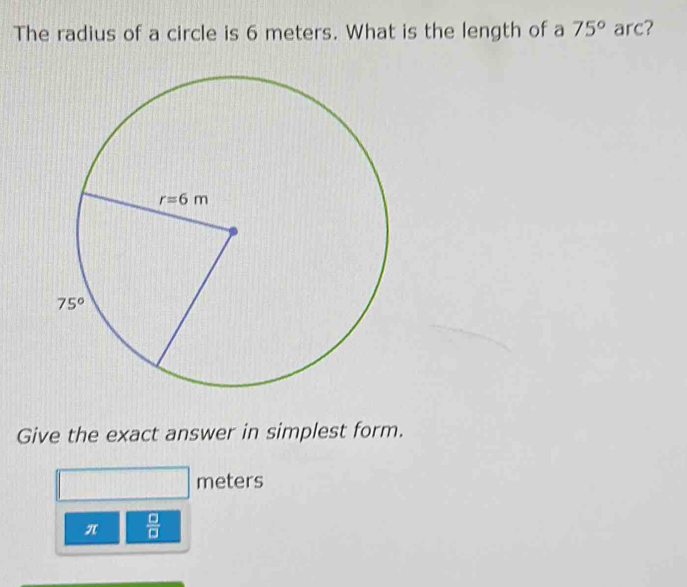 The radius of a circle is 6 meters. What is the length of a 75° arc?
Give the exact answer in simplest form.
meters
π  □ /□  