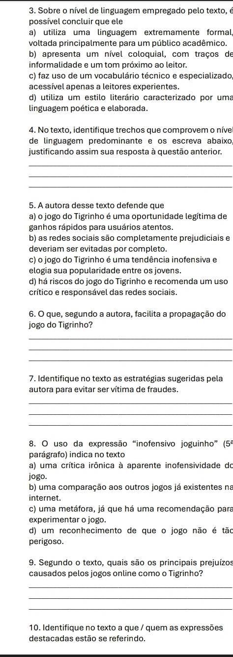 Sobre o nível de linguagem empregado pelo texto, é
possível concluir que ele
a) utiliza uma linguagem extremamente formal,
voltada principalmente para um público acadêmico.
b) apresenta um nível coloquial, com traços de
informalidade e um tom próximo ao leitor.
c) faz uso de um vocabulário técnico e especializado,
acessível apenas a leitores experientes.
d) utiliza um estilo literário caracterizado por uma
linguagem poética e elaborada.
4. No texto, identifique trechos que comprovem o níve
de linguagem predominante e os escreva abaixo,
justificando assim sua resposta à questão anterior.
_
_
_
5. A autora desse texto defende que
a) o jogo do Tigrinho é uma oportunidade legítima de
ganhos rápidos para usuários atentos.
b) as redes sociais são completamente prejudiciais e
deveriam ser evitadas por completo.
c) o jogo do Tigrinho é uma tendência inofensiva e
elogia sua popularidade entre os jovens.
d) há riscos do jogo do Tigrinho e recomenda um uso
crítico e responsável das redes sociais.
6. O que, segundo a autora, facilita a propagação do
jogo do Tigrinho?
_
_
_
7. Identifique no texto as estratégias sugeridas pela
autora para evitar ser vítima de fraudes.
_
_
_
8. O uso da expressão “inofensivo joguinho” (5ª
parágrafo) indica no texto
a) uma crítica irônica à aparente inofensividade do
jogo.
b) uma comparação aos outros jogos já existentes na
internet.
c) uma metáfora, já que há uma recomendação para
experimentar o jogo.
d) um reconhecimento de que o jogo não é tão
perigoso.
9. Segundo o texto, quais são os principais prejuízos
causados pelos jogos online como o Tigrinho?
_
_
_
10. Identifique no texto a que / quem as expressões
destacadas estão se referindo.