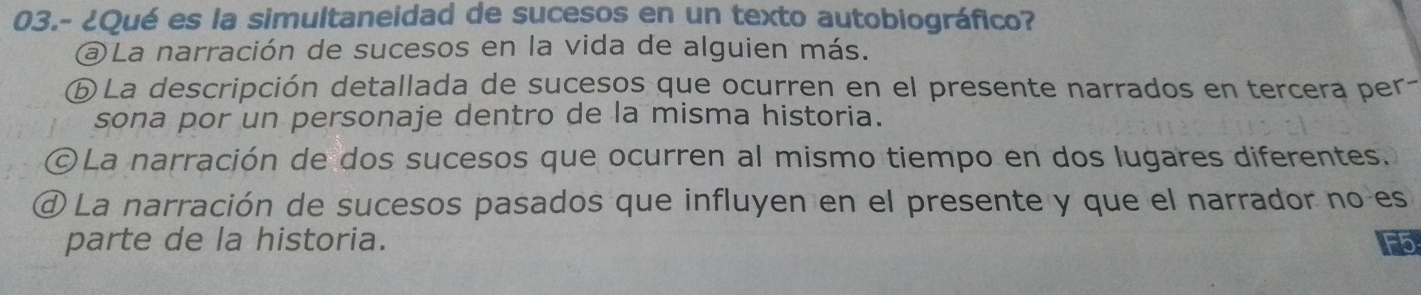 03.- ¿Qué es la simultaneidad de sucesos en un texto autobiográfico?
@ La narración de sucesos en la vida de alguien más.
ⓑ La descripción detallada de sucesos que ocurren en el presente narrados en tercera per
sona por un personaje dentro de la misma historia.
©La narración de dos sucesos que ocurren al mismo tiempo en dos lugares diferentes.
④ La narración de sucesos pasados que influyen en el presente y que el narrador no es
parte de la historia.