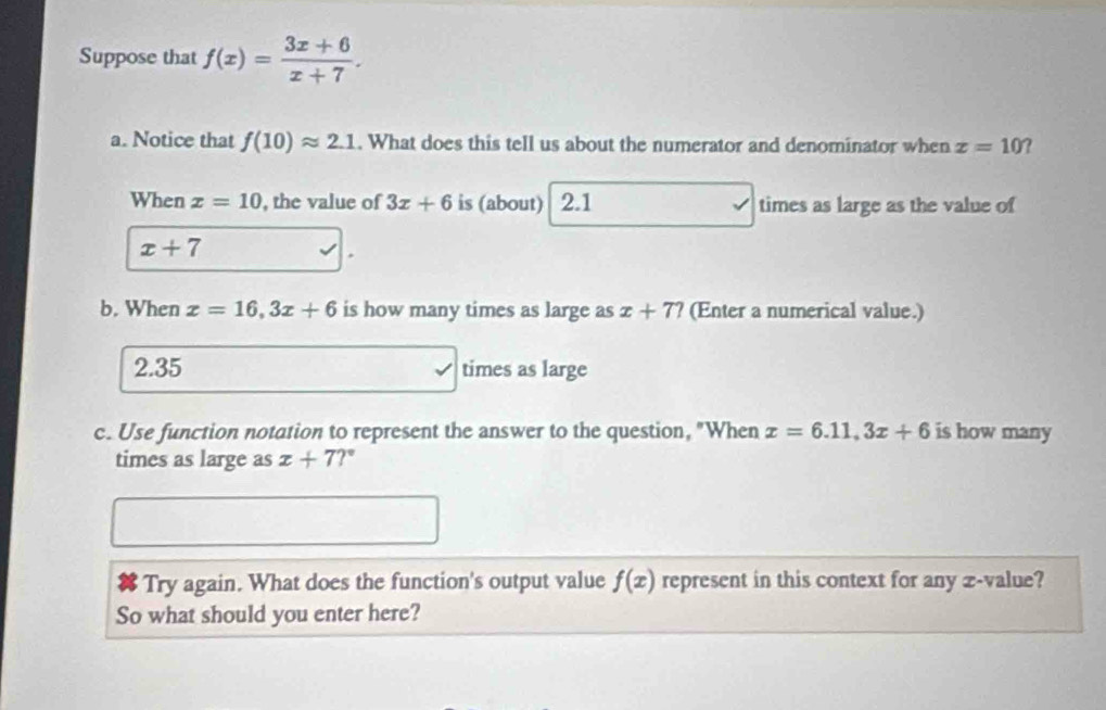 Suppose that f(x)= (3x+6)/x+7 . 
a. Notice that f(10)approx 2.1. What does this tell us about the numerator and denominator when x=10 ? 
When x=10 , the value of 3x+6 is (about) 2.1 times as large as the value of
x+7
b. When x=16, 3x+6 is how many times as large as x+7? (Enter a numerical value.)
2.35 times as large 
c. Use function notation to represent the answer to the question, "When x=6.11, 3x+6 is how many 
times as large as x+7?^circ 
Try again. What does the function's output value f(x) represent in this context for any æ-value? 
So what should you enter here?