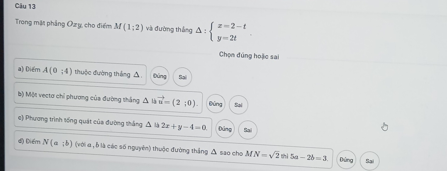 Trong mặt phẳng Oxy, cho điểm M(1;2) và đường thắng Delta :beginarrayl x=2-t y=2tendarray.. 
Chọn đúng hoặc sai
a) Điểm A(0;4) thuộc đường thắng Đúng Sai
b) Một vectơ chỉ phương của đường thẳng △ là vector u=(2;0). Đúng Sai
c) Phương trình tổng quát của đường thắng △ là 2x+y-4=0. Đúng Sai
d) Điểm N(a;b) (với a , b là các số nguyên) thuộc đường thắng △ sao cho MN=sqrt(2)thi5a-2b=3.
Đứng Sai