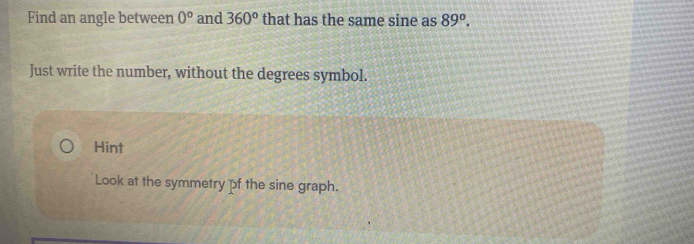 Find an angle between 0° and 360° that has the same sine as 89°. 
Just write the number, without the degrees symbol. 
Hint 
Look at the symmetry f the sine graph.