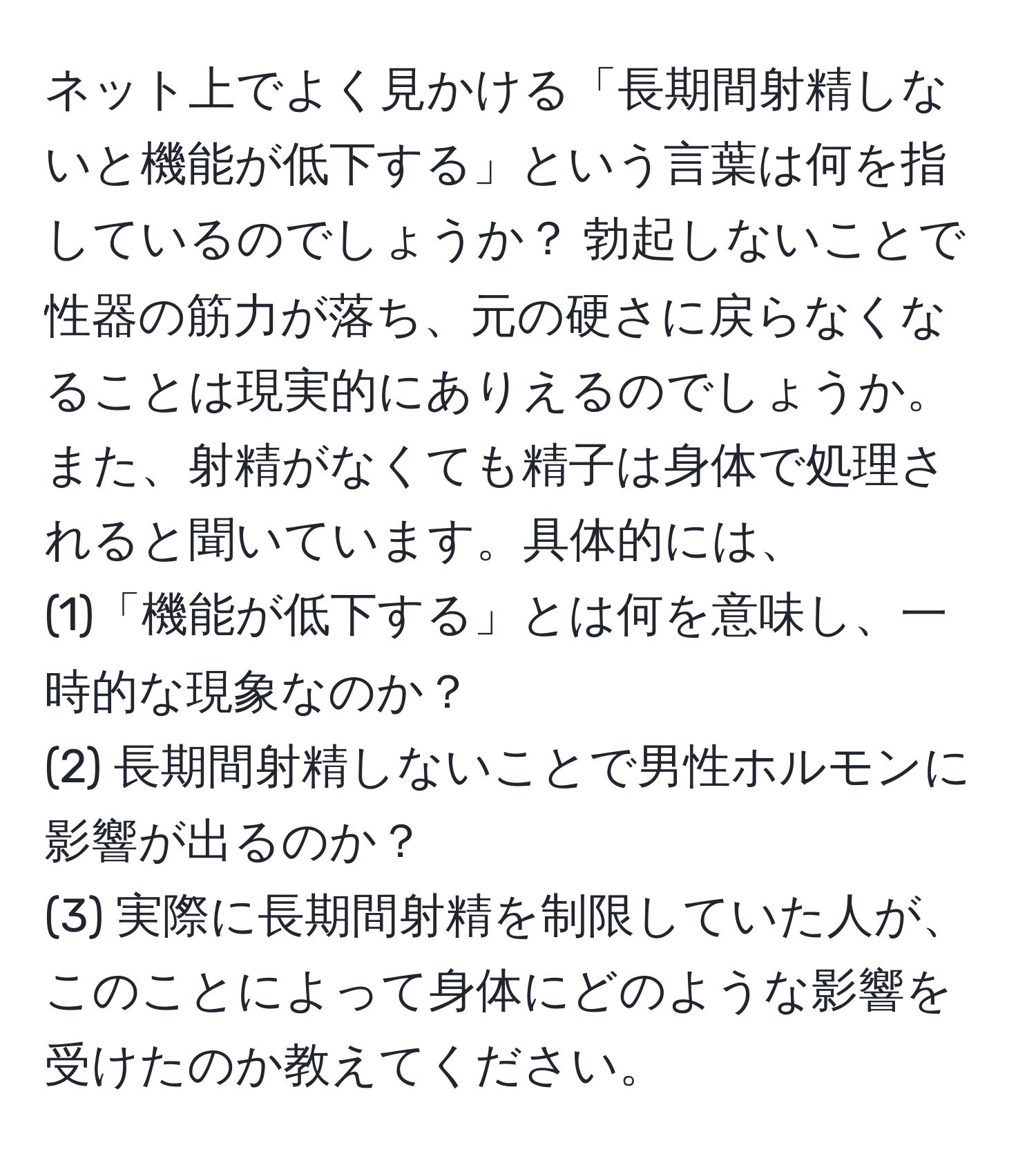 ネット上でよく見かける「長期間射精しないと機能が低下する」という言葉は何を指しているのでしょうか？ 勃起しないことで性器の筋力が落ち、元の硬さに戻らなくなることは現実的にありえるのでしょうか。また、射精がなくても精子は身体で処理されると聞いています。具体的には、  
(1)「機能が低下する」とは何を意味し、一時的な現象なのか？  
(2) 長期間射精しないことで男性ホルモンに影響が出るのか？  
(3) 実際に長期間射精を制限していた人が、このことによって身体にどのような影響を受けたのか教えてください。