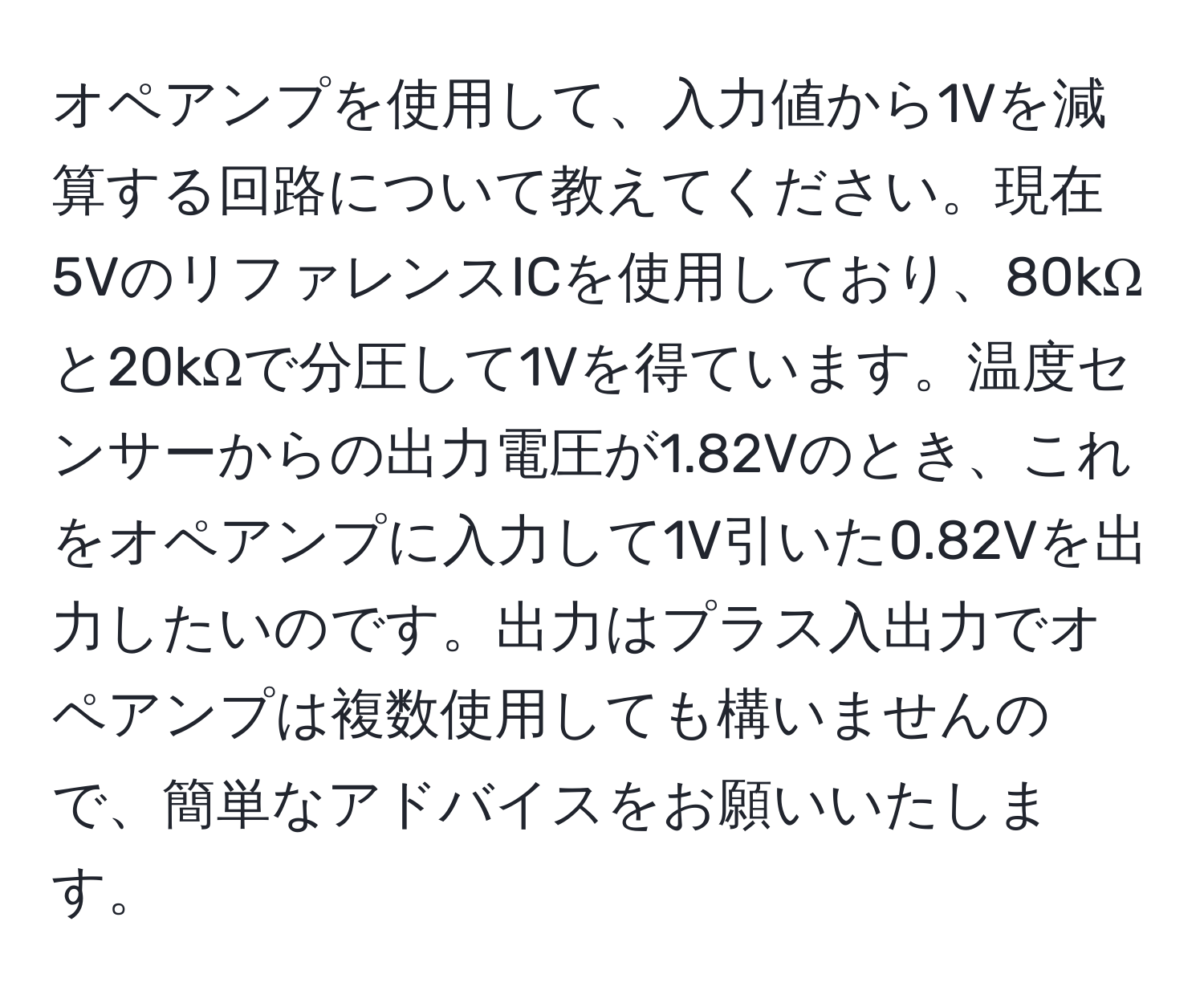 オペアンプを使用して、入力値から1Vを減算する回路について教えてください。現在5VのリファレンスICを使用しており、80kΩと20kΩで分圧して1Vを得ています。温度センサーからの出力電圧が1.82Vのとき、これをオペアンプに入力して1V引いた0.82Vを出力したいのです。出力はプラス入出力でオペアンプは複数使用しても構いませんので、簡単なアドバイスをお願いいたします。