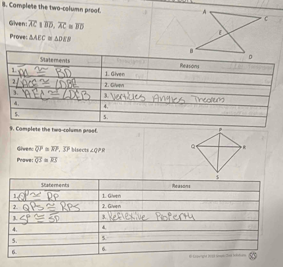 Complete the two-column proof. 
Given: overline ACparallel overline BD, overline AC≌ overline BD
Prove: △ AEC≌ △ DEB
Statements Reasons 
1. 1. Given 
2. 
2. Given 
3. 
3. 
4. 
4. 
5. 
5. 
9. Complete the two-column proof. 
Given: overline QP≌ overline RP, overline SP bisects ∠ QPR
Prove: overline QS≌ overline RS
Statements Reasons 
1. 1. Given 
2. 2. Given 
3. 
3. 
4. 
4. 
5. 
5. 
6. 
6. 
ID Copyright 2018 Simpli Clasi Solutions