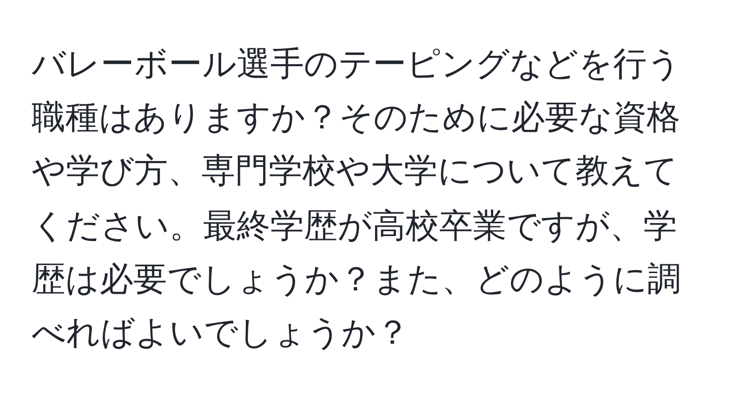 バレーボール選手のテーピングなどを行う職種はありますか？そのために必要な資格や学び方、専門学校や大学について教えてください。最終学歴が高校卒業ですが、学歴は必要でしょうか？また、どのように調べればよいでしょうか？