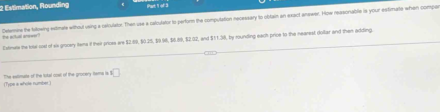 Estimation, Rounding Part 1 of 3 
Determine the following estimate without using a calculator. Then use a calculator to perform the computation necessary to obtain an exact answer. How reasonable is your estimate when compa 
the actual answer? 
Estimate the total cost of six grocery items if their prices are $2.69, $0.25, $9.98, $6.89, $2.02, and $11.38, by rounding each price to the nearest dollar and then adding. 
The estimate of the total cost of the grocery items is $□. 
(Type a whole number.)