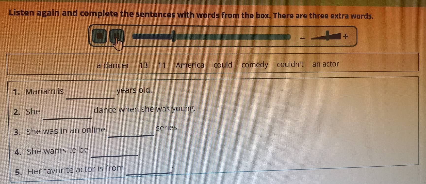 Listen again and complete the sentences with words from the box. There are three extra words. 
+ 
a dancer 13 11 America could comedy couldn't an actor 
_ 
1. Mariam is years old. 
_ 
2. She dance when she was young. 
3. She was in an online_ 
series. 
_ 
4. She wants to be 
5. Her favorite actor is from_ 
.