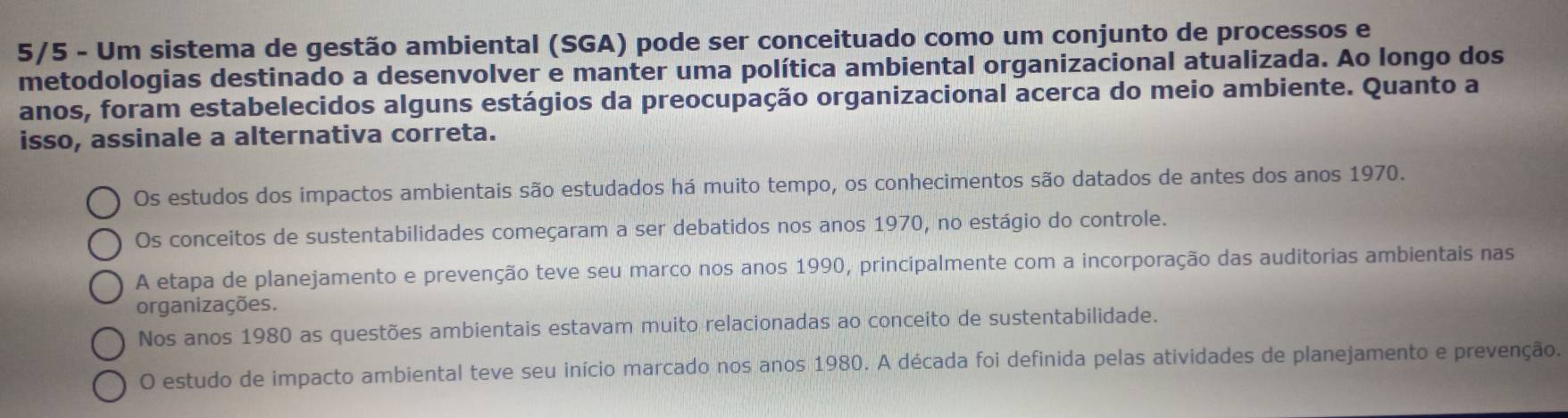 5/5 - Um sistema de gestão ambiental (SGA) pode ser conceituado como um conjunto de processos e
metodologias destinado a desenvolver e manter uma política ambiental organizacional atualizada. Ao longo dos
anos, foram estabelecidos alguns estágios da preocupação organizacional acerca do meio ambiente. Quanto a
isso, assinale a alternativa correta.
Os estudos dos impactos ambientais são estudados há muito tempo, os conhecimentos são datados de antes dos anos 1970.
Os conceitos de sustentabilidades começaram a ser debatidos nos anos 1970, no estágio do controle.
A etapa de planejamento e prevenção teve seu marco nos anos 1990, principalmente com a incorporação das auditorias ambientais nas
organizações.
Nos anos 1980 as questões ambientais estavam muito relacionadas ao conceito de sustentabilidade.
O estudo de impacto ambiental teve seu início marcado nos anos 1980. A década foi definida pelas atividades de planejamento e prevenção.