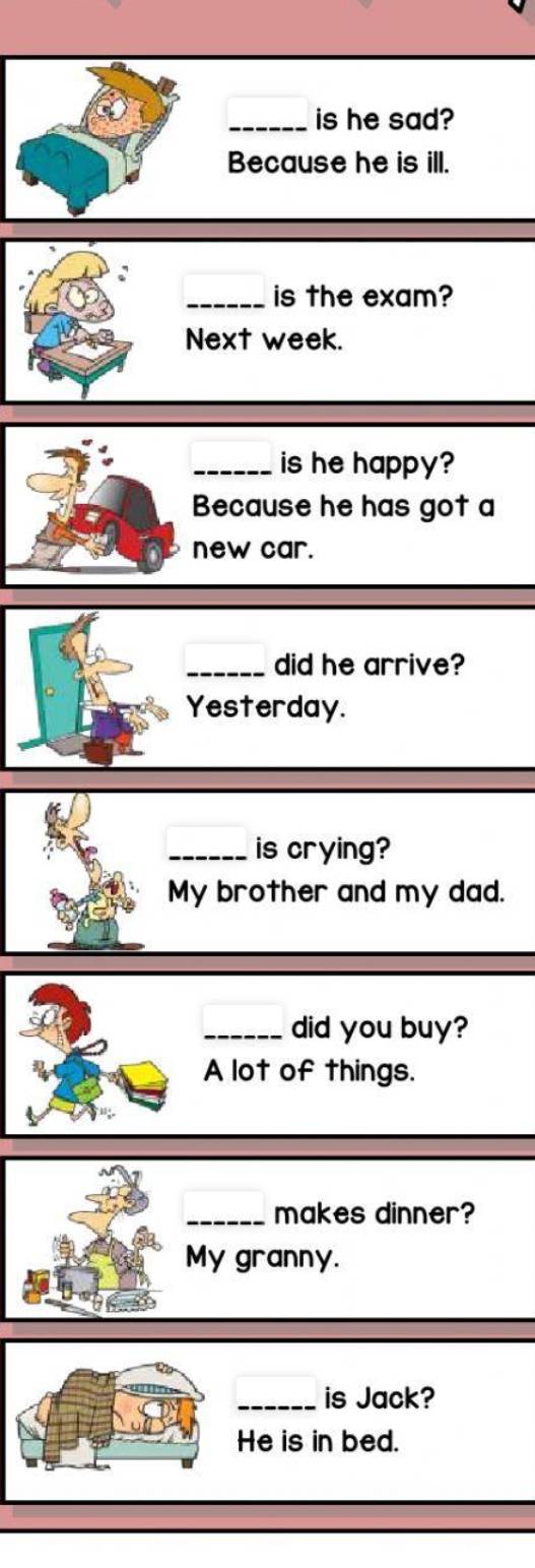 is he sad? 
Because he is ill. 
_is the exam? 
Next week. 
_is he happy? 
Because he has got a 
new car. 
_did he arrive? 
Yesterday. 
_is crying? 
My brother and my dad. 
_did you buy? 
A lot of things. 
_makes dinner? 
My granny. 
_is Jack? 
He is in bed.