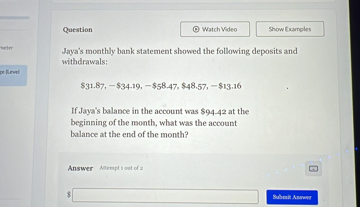 Question Watch Video Show Examples 
meter 
Jaya's monthly bank statement showed the following deposits and 
withdrawals: 
ge (Level
$31.87, —$34.19, —$58.47, $48.57, -$13.16
If Jaya's balance in the account was $94.42 at the 
beginning of the month, what was the account 
balance at the end of the month? 
Answer Attempt 1 out of 2
$
Submit Answer