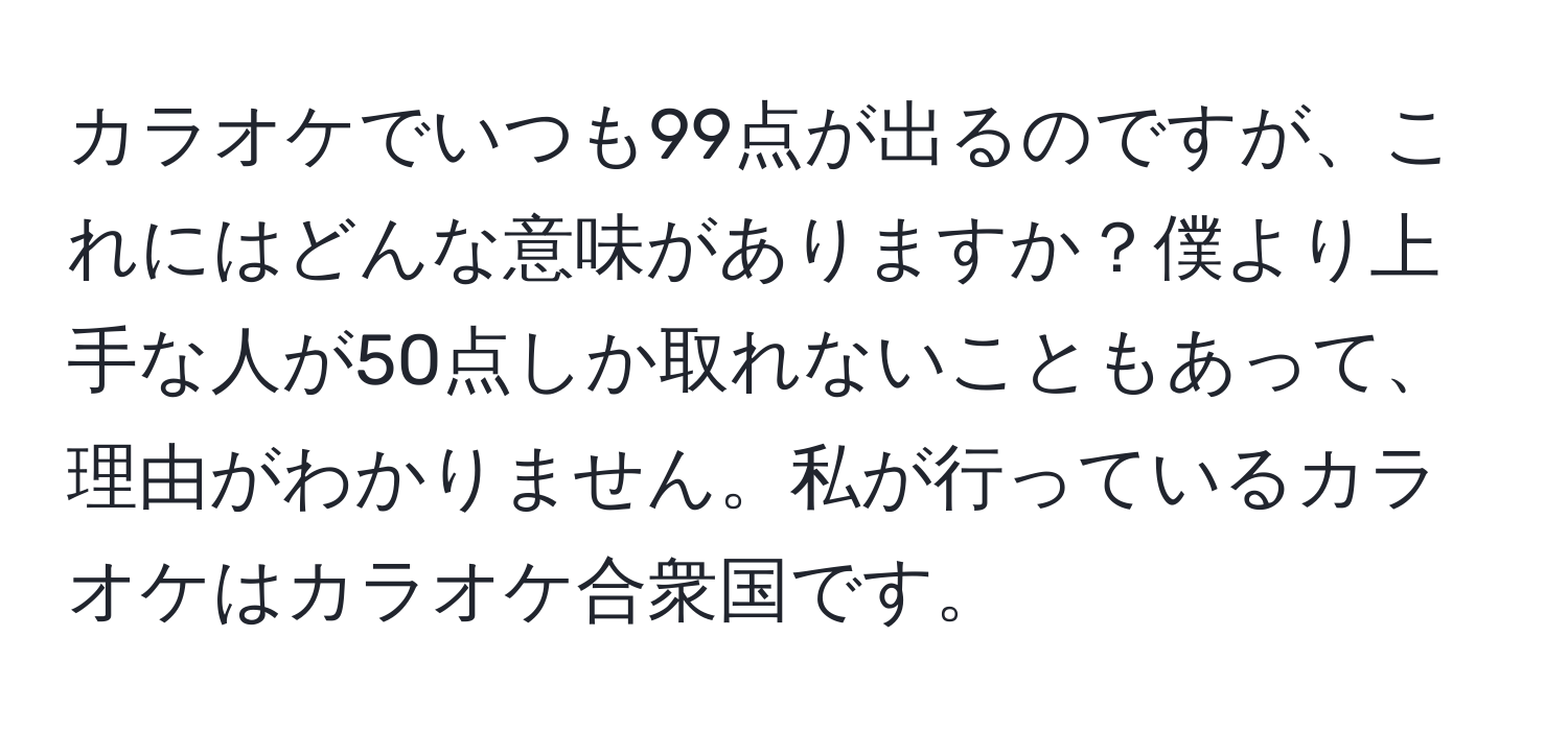 カラオケでいつも99点が出るのですが、これにはどんな意味がありますか？僕より上手な人が50点しか取れないこともあって、理由がわかりません。私が行っているカラオケはカラオケ合衆国です。