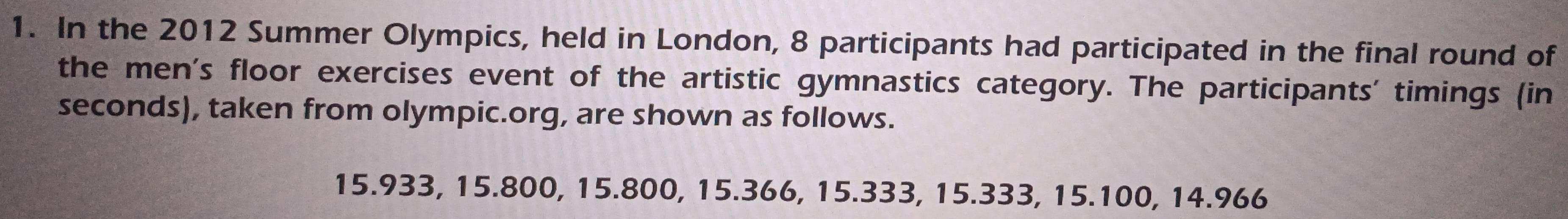 In the 2012 Summer Olympics, held in London, 8 participants had participated in the final round of 
the men's floor exercises event of the artistic gymnastics category. The participants' timings (in 
seconds), taken from olympic.org, are shown as follows.
15.933, 15.800, 15.800, 15.366, 15.333, 15.333, 15.100, 14.966