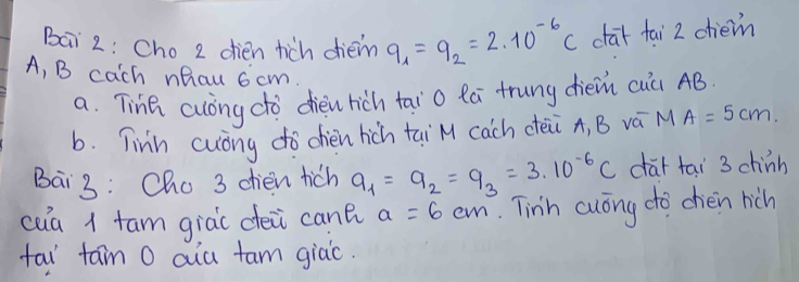 Bai 2: Cho 2 dien tich dièm q_1=q_2=2* 10^(-6)C char fai 2 chem 
A, B cach nhau 6 cm. 
a. Tina cuong do dien hich tāi o lā trung dièi cuà AB. 
b. Tinn cuony do chien hich tai M cach cei A, B vá M A=5cm. 
Bai3: Cho 3 dien tich q_1=q_2=q_3=3* 10^(-6)C car tai 3 chinh 
cua 1 tam giàc déi cant a=6cm.Tinh cuong do chen hich 
tai tam O aua tam giàc.