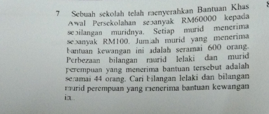 Sebuah sekolah telah menyerahkan Bantuan Khas 7
Awal Persekolahan seっanyak RM60000 kepada 
sebilangan muridnya. Setiap murid menerima 
sebanyak RM100. Jum ah murid yang menerima 
bantuan kewangan ini adalah seramai 600 orang. 
Perbezaan bilangan murid lelaki dan murid 
perempuan yang menerima bantuan tersebut adalah 
seramai 44 orang. Cari bilangan lelaki dan bilangan 
murid perempuan yang menerima bantuan kewangan 
i.