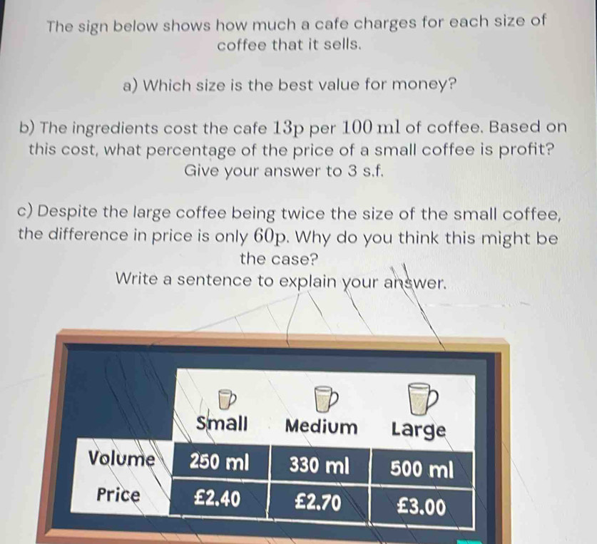 The sign below shows how much a cafe charges for each size of 
coffee that it sells. 
a) Which size is the best value for money? 
b) The ingredients cost the cafe 13p per 100 ml of coffee. Based on 
this cost, what percentage of the price of a small coffee is profit? 
Give your answer to 3 s.f. 
c) Despite the large coffee being twice the size of the small coffee, 
the difference in price is only 60p. Why do you think this might be 
the case? 
Write a sentence to explain your answer. 
Small Medium Large 
Volume 250 ml 330 ml 500 ml
Price £2.40 £2.70 £3.00