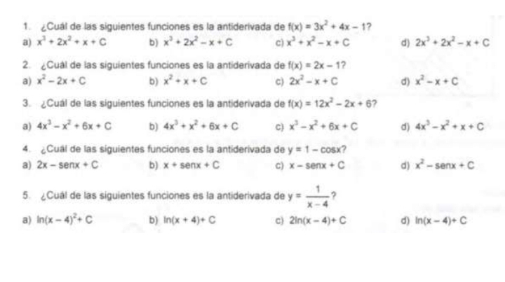 Cuál de las siguientes funciones es la antiderivada de f(x)=3x^2+4x-1 ?
a) x^3+2x^2+x+C b) x^3+2x^2-x+C c) x^3+x^2-x+C d) 2x^3+2x^2-x+C
2. Cuál de las siguientes funciones es la antiderivada de f(x)=2x-1 ?
a) x^2-2x+C b) x^2+x+C c) 2x^2-x+C d) x^2-x+C
3. ¿Cuál de las siguientes funciones es la antiderivada de f(x)=12x^2-2x+6 ,
a) 4x^3-x^2+6x+C b) 4x^3+x^2+6x+C C) x^3-x^2+6x+C d) 4x^3-x^2+x+C
4. ¿Cual de las siguientes funciones es la antiderivada de y=1-cos x 2
a) 2x-senx+C b) x+senx+C C) x-senx+C d) x^2-senx+C
5. ¿Cuál de las siguientes funciones es la antiderivada de y= 1/x-4  ?
a) ln (x-4)^2+C b) ln (x+4)+C c) 2ln (x-4)+C d) ln (x-4)+C