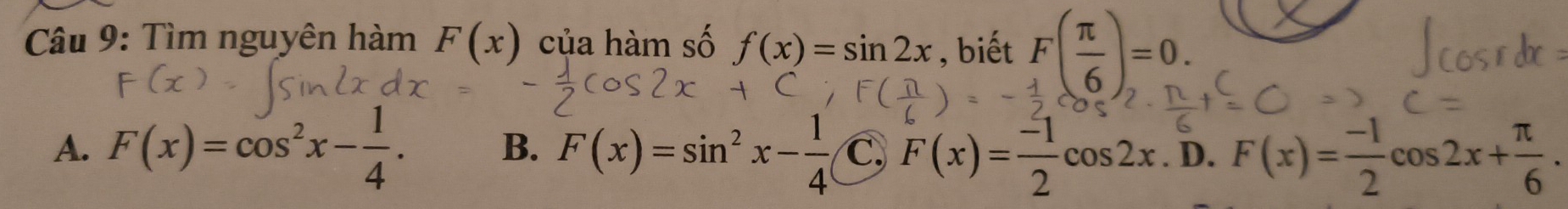 Tìm nguyên hàm F(x) của hàm số f(x)=sin 2x , biết F( π /6 )=0.
B. F(x)=sin^2x- 1/4 
A. F(x)=cos^2x- 1/4 . C, F(x)= (-1)/2 cos 2x. D. F(x)= (-1)/2 cos 2x+ π /6 .