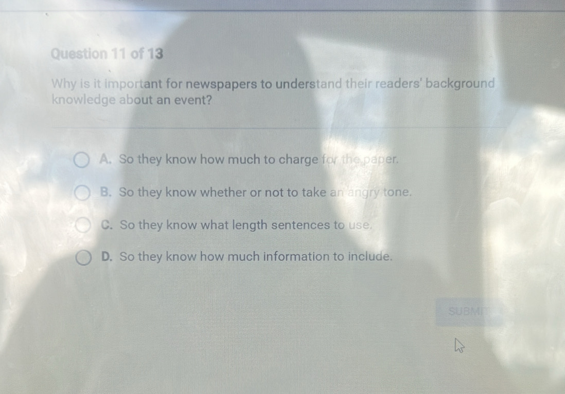 Why is it important for newspapers to understand their readers' background
knowledge about an event?
A. So they know how much to charge for the paper.
B. So they know whether or not to take an angry tone.
C. So they know what length sentences to use.
D. So they know how much information to include.
SUBMI