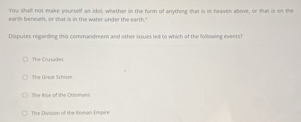 You shall not make yourself an idol, whether in the form of anything that is in heaven above, or that is on the
earth beneath, or that is in the water under the earth."
Disputes regarding this commandment and other issues led to which of the following events?
The Crusades
The Great Schism
The Rise of the Ottomans
The Division of the Roman Empire