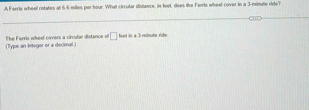 A Ferris wheel rotates at 6.6 miles per hour. What circular distance, in feet, does the Ferris wheel cover in a 3-minute ride? 
The Ferris wheel covers a circular distance of □ feet in a 3-minute ride. 
(Type an integer or a decimal )