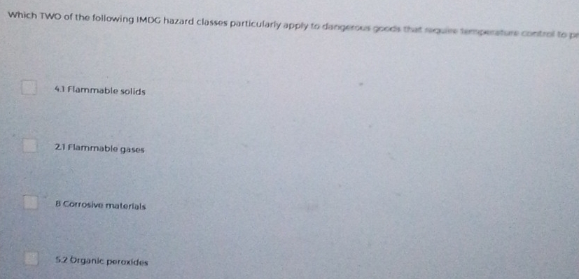 Which TWO of the following IMDG hazard classes particularly apply to dangerous goods that require temperature control to pr
4. 1 Flammable solids
21 Flammable gases
B Corrosive materials
5. 2 Organic peroxides