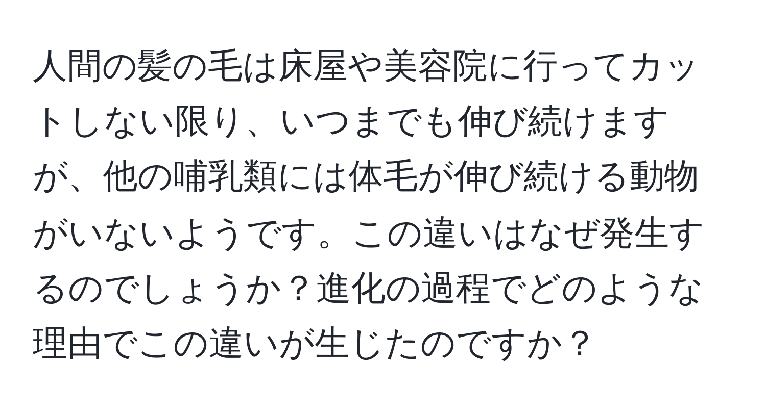 人間の髪の毛は床屋や美容院に行ってカットしない限り、いつまでも伸び続けますが、他の哺乳類には体毛が伸び続ける動物がいないようです。この違いはなぜ発生するのでしょうか？進化の過程でどのような理由でこの違いが生じたのですか？