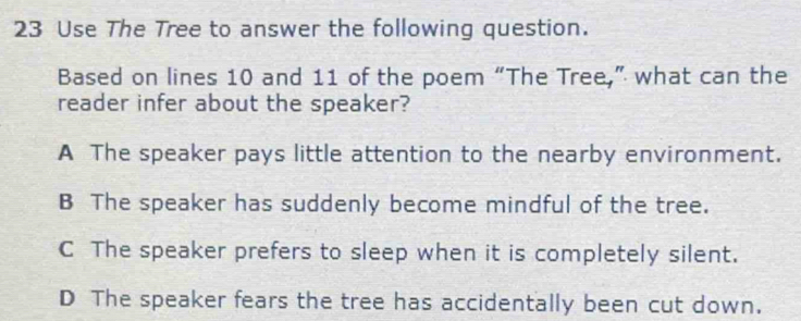 Use The Tree to answer the following question.
Based on lines 10 and 11 of the poem “The Tree,” what can the
reader infer about the speaker?
A The speaker pays little attention to the nearby environment.
B The speaker has suddenly become mindful of the tree.
C The speaker prefers to sleep when it is completely silent.
D The speaker fears the tree has accidentally been cut down.