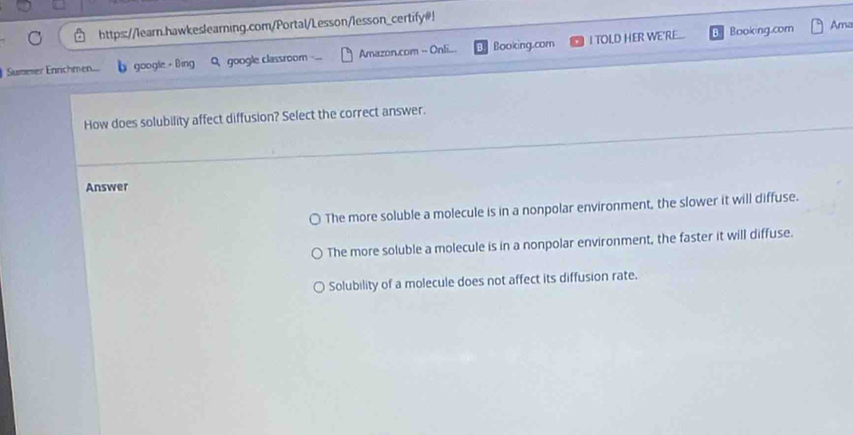 https://learn.hawkeslearning.com/Portal/Lesson/lesson_certify#!
a Booking.com Ama
Summer Enrichmen. b google - Bing Q google classroom Amazon.com - Onli... Booking.com I TOLD HER WE'RE...
How does solubility affect diffusion? Select the correct answer.
Answer
. The more soluble a molecule is in a nonpolar environment, the slower it will diffuse.
The more soluble a molecule is in a nonpolar environment, the faster it will diffuse.
Solubility of a molecule does not affect its diffusion rate.