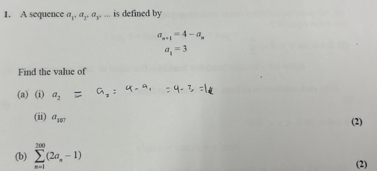 A sequence a_1, a_2, a_3 , ... is defined by
a_n+1=4-a_n
a_1=3
Find the value of 
(a) (i) a_2
(ii) a_107
(2) 
(b) sumlimits _(n=1)^(200)(2a_n-1)
(2)