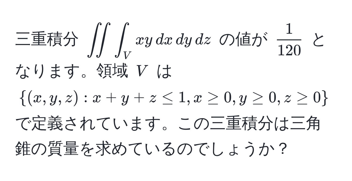 三重積分 $∈t∈t∈t_V xy , dx , dy , dz$ の値が $ 1/120 $ となります。領域 $V$ は $(x,y,z): x+y+z ≤ 1, x ≥ 0, y ≥ 0, z ≥ 0$ で定義されています。この三重積分は三角錐の質量を求めているのでしょうか？