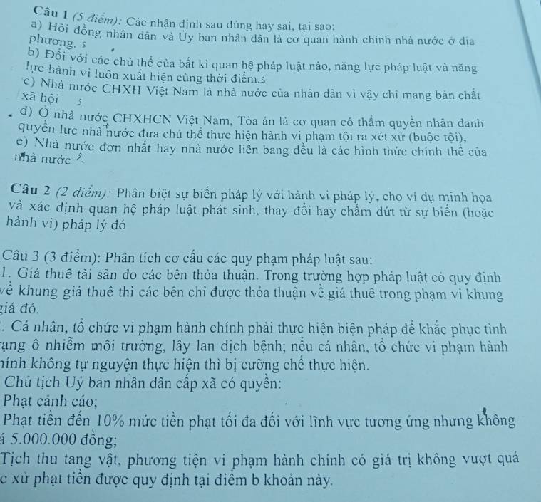 Các nhận định sau đủng hay sai, tại sao:
a) Hội đồng nhân dân và Ủy ban nhân dân là cơ quan hành chính nhà nước ở địa
phưong. s
b) Đổi với các chủ thể của bắt kì quan hệ pháp luật nào, năng lực pháp luật và năng
lực hành vi luôn xuất hiện cùng thời điểm.s
c) Nhà nước CHXH Việt Nam là nhà nước của nhân dân vì vậy chi mang bản chất
xà hội  5
d) Ở nhà nước CHXHCN Việt Nam, Tòa án là cơ quan có thầm quyền nhân danh
quyền lực nhà nước đưa chú thể thực hiện hành vi phạm tội ra xét xử (buộc tội),
e) Nhà nước đơn nhất hay nhà nước liên bang đều là các hình thức chính thể của
nhà nước 
Câu 2 (2 điểm): Phân biệt sự biển pháp lý với hành vi pháp lý, cho ví dụ minh họa
và xác định quan hệ pháp luật phát sinh, thay đổi hay chẩm dứt từ sự biển (hoặc
hành vi) pháp lý đó
Câu 3 (3 điểm): Phân tích cơ cấu các quy phạm pháp luật sau:
1. Giá thuê tài sản do các bên thỏa thuận. Trong trường hợp pháp luật có quy định
kể khung giá thuê thì các bên chỉ được thỏa thuận về giá thuê trong phạm vi khung
giá đó.
C. Cá nhân, tổ chức vi phạm hành chính phải thực hiện biện pháp để khắc phục tình
Trạang ô nhiễm môi trường, lây lan dịch bệnh; nếu cá nhân, tổ chức vi phạm hành
hính không tự nguyện thực hiện thì bị cưỡng chế thực hiện.
Chủ tịch Uý ban nhân dân cấp xã có quyền:
Phạt cảnh cáo;
Phạt tiền đến 10% mức tiền phạt tối đa đối với lĩnh vực tương ứng nhưng không
á 5.000.000 đồng;
Tịch thu tang vật, phương tiện vi phạm hành chính có giá trị không vượt quá
c xử phạt tiền được quy định tại điểm b khoản này.