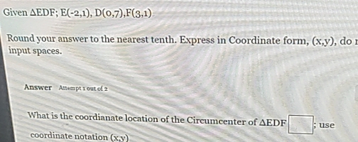 Given △ EDF; E(-2,1), D(0,7), F(3,1)
Round your answer to the nearest tenth. Express in Coordinate form, (x,y) , do r 
input spaces. 
Answer Attempt 1 out of 2 
What is the coordianate location of the Circumcenter of △ EDF □ ; use 
coordinate notation (x,y)