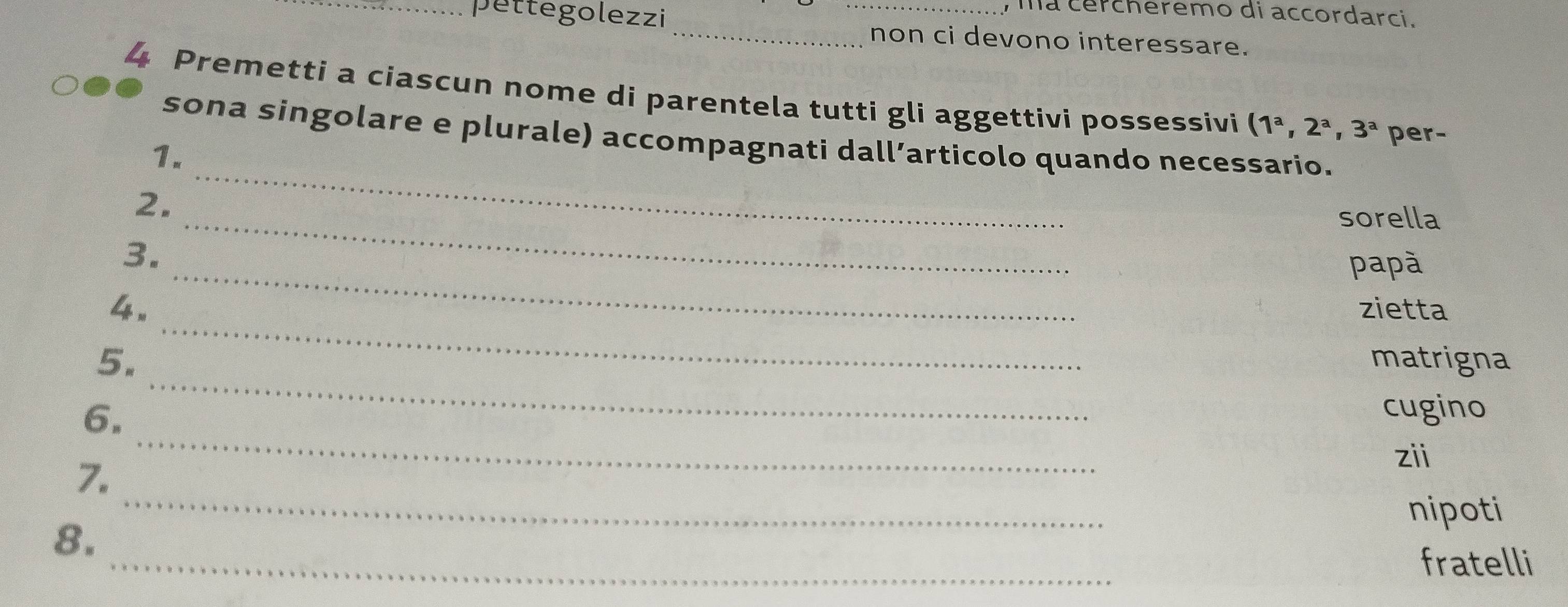 ma cercheremo di accordarci. 
_pettegolezzi_ _non ci devono interessare. 
4 Premetti a ciascun nome di parentela tutti gli aggettivi possessivi (1^a,2^a,3^a per- 
sona singolare e plurale) accompagnati dall’articolo quando necessario. 
1. 
_ 
2. 
_ 
sorella 
_ 
3. 
papà 
_ 
4. zietta 
_ 
5. matrigna 
6. 
cugino 
7. 
_ 
zii 
nipoti 
_ 
8. 
_ 
fratelli