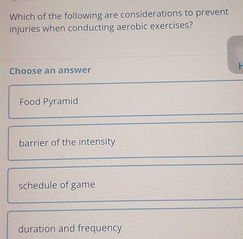 Which of the following are considerations to prevent
injuries when conducting aerobic exercises?

Choose an answer
Food Pyramid
barrier of the intensity
schedule of game
duration and frequency