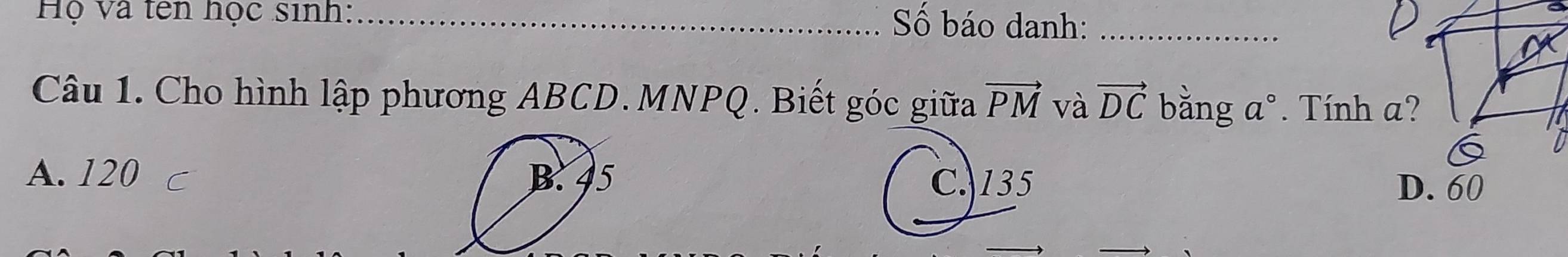 Hộ và tên học sinh:_ Số báo danh:_
Câu 1. Cho hình lập phương ABCD. MNPQ. Biết góc giữa vector PM và vector DC bằng a°. *. Tính a?
A. 120
C. 135 D. 60