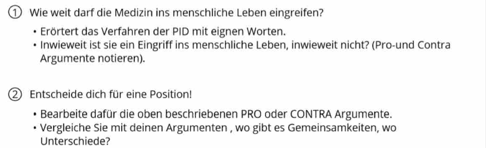 ① Wie weit darf die Medizin ins menschliche Leben eingreifen? 
Erörtert das Verfahren der PID mit eignen Worten. 
Inwieweit ist sie ein Eingriff ins menschliche Leben, inwieweit nicht? (Pro-und Contra 
Argumente notieren). 
2 Entscheide dich für eine Position! 
Bearbeite dafür die oben beschriebenen PRO oder CONTRA Argumente. 
Vergleiche Sie mit deinen Argumenten , wo gibt es Gemeinsamkeiten, wo 
Unterschiede?