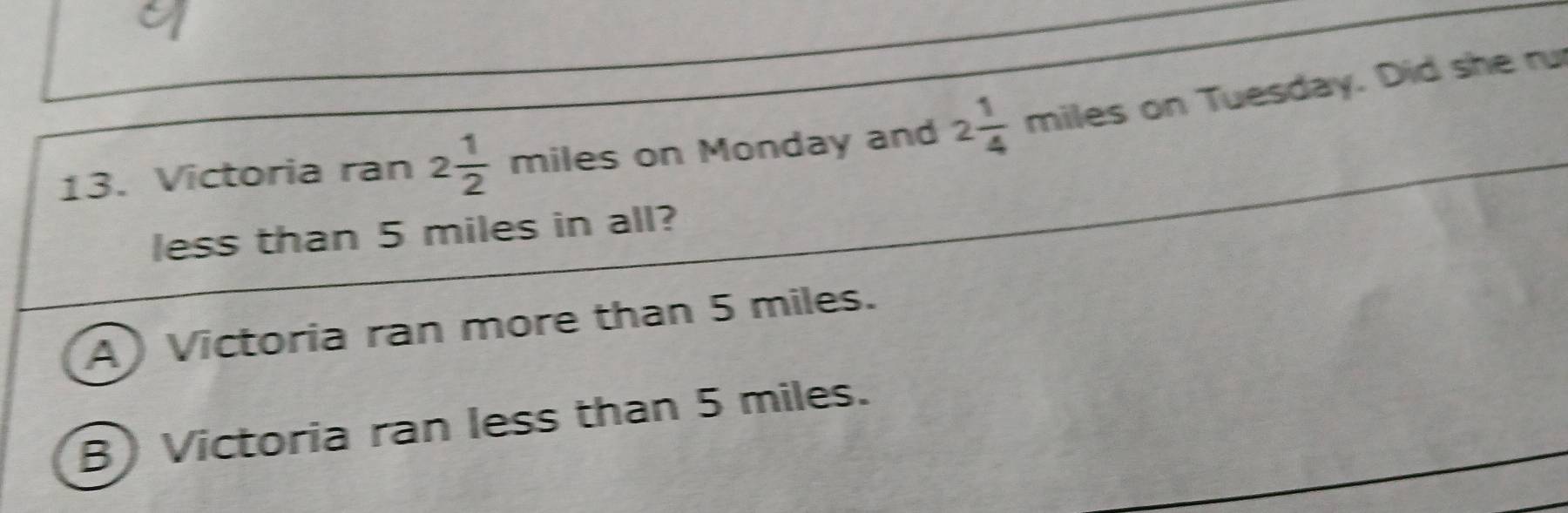 Victoria ran 2 1/2 mile es on Monday and 2 1/4 miles on Tuesday. Did she ru
less than 5 miles in all?
A) Victoria ran more than 5 miles.
B) Victoria ran less than 5 miles.